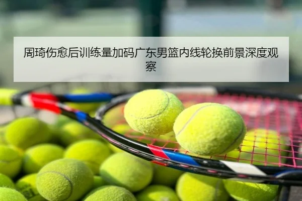 周琦伤愈后训练量加码广东男篮内线轮换前景深度观察