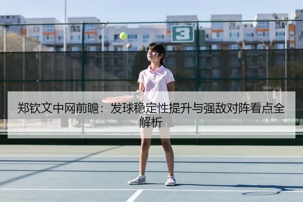 郑钦文中网前瞻：发球稳定性提升与强敌对阵看点全解析