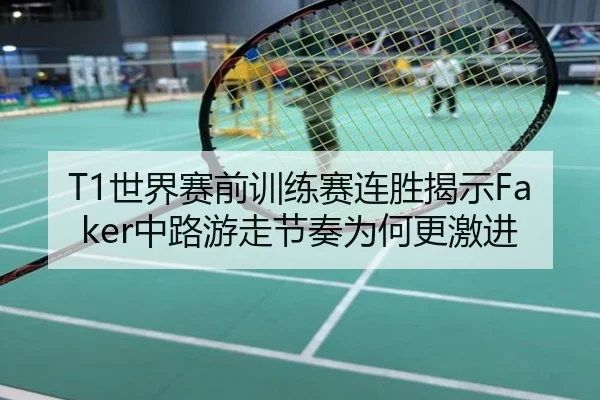 T1世界赛前训练赛连胜揭示Faker中路游走节奏为何更激进